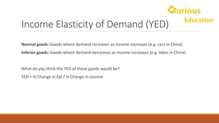 Income	Elasticity	of	Demand	(YED)
Normal	goods:	Goods	where	demand	increases	as	income	increases	(e.g.	cars	in	China)
Inferior	goods:	Goods	where	demand	decreases	as	income	increases	(e.g.	bikes	in	China)
What	do	you	think	the	YED	of	these	goods	would	be?
YED	=	%	Change	in	Qd /	%	Change	in	income
 
