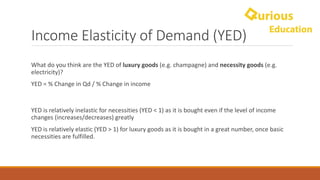 Income	Elasticity	of	Demand	(YED)
What	do	you	think	are	the	YED	of	luxury	goods	(e.g.	champagne)	and	necessity	goods	(e.g.	
electricity)?
YED	=	%	Change	in	Qd /	%	Change	in	income
YED	is	relatively	inelastic	for	necessities	(YED	<	1)	as	it	is	bought	even	if	the	level	of	income	
changes	(increases/decreases)	greatly	
YED	is	relatively	elastic	(YED	>	1)	for	luxury	goods	as	it	is	bought	in	a	great	number,	once	basic	
necessities	are	fulfilled.
 