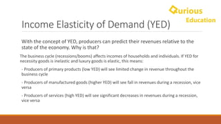 Income	Elasticity	of	Demand	(YED)
With	the	concept	of	YED,	producers	can	predict	their	revenues	relative	to	the	
state	of	the	economy.	Why	is	that?
The	business	cycle	(recessions/booms)	affects	incomes	of	households	and	individuals.	If	YED	for	
necessity	goods	is	inelastic	and	luxury	goods	is	elastic,	this	means:
- Producers	of	primary	products	(low	YED)	will	see	limited	change	in	revenue	throughout	the	
business	cycle
- Producers	of	manufactured	goods	(higher	YED)	will	see	fall	in	revenues	during	a	recession,	vice	
versa
- Producers	of	services	(high	YED)	will	see	significant	decreases	in	revenues	during	a	recession,	
vice	versa
 