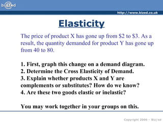 Elasticity The price of product X has gone up from $2 to $3. As a result, the quantity demanded for product Y has gone up from 40 to 80.  1. First, graph this change on a demand diagram. 2. Determine the Cross Elasticity of Demand. 3. Explain whether products X and Y are complements or substitutes? How do we know? 4. Are these two goods elastic or inelastic? You may work together in your groups on this. 