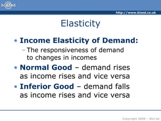 Elasticity Income Elasticity of Demand: The responsiveness of demand  to changes in incomes Normal Good  – demand rises  as income rises and vice versa Inferior Good  – demand falls  as income rises and vice versa 