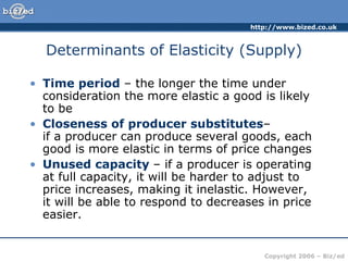 Determinants of Elasticity (Supply) Time period  – the longer the time under consideration the more elastic a good is likely to be Closeness of producer substitutes –  if a producer can produce several goods, each good is more elastic in terms of price changes Unused capacity  – if a producer is operating at full capacity, it will be harder to adjust to price increases, making it inelastic. However, it will be able to respond to decreases in price easier. 