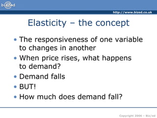 Elasticity – the concept The responsiveness of one variable to changes in another When price rises, what happens  to demand? Demand falls BUT! How much does demand fall? 