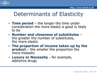 Determinants of Elasticity Time period  – the longer the time under consideration the more elastic a good is likely to be Number and closeness of substitutes  –  the greater the number of substitutes,  the more elastic The proportion of income taken up by the product  – the smaller the proportion the more inelastic Luxury or Necessity  - for example,  addictive drugs 