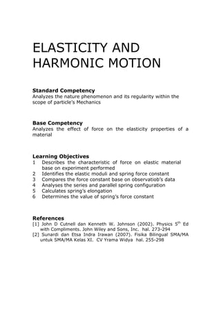 ELASTICITY AND
HARMONIC MOTION
Standard Competency
Analyzes the nature phenomenon and its regularity within the
scope of particle’s Mechanics



Base Competency
Analyzes the effect of force on the elasticity properties of a
material



Learning Objectives
1   Describes the characteristic of force on elastic material
    base on experiment performed
2   Identifies the elastic moduli and spring force constant
3   Compares the force constant base on observatiob’s data
4   Analyses the series and parallel spring configuration
5   Calculates spring’s elongation
6   Determines the value of spring’s force constant



References
[1] John D Cutnell dan Kenneth W. Johnson (2002). Physics 5th Ed
   with Compliments. John Wiley and Sons, Inc. hal. 273-294
[2] Sunardi dan Etsa Indra Irawan (2007). Fisika Bilingual SMA/MA
   untuk SMA/MA Kelas XI. CV Yrama Widya hal. 255-298
 