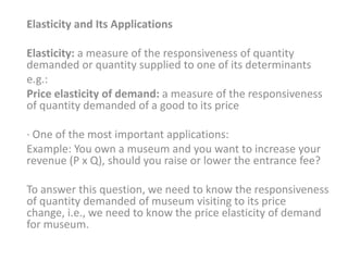 Elasticity and Its Applications

Elasticity: a measure of the responsiveness of quantity
demanded or quantity supplied to one of its determinants
e.g.:
Price elasticity of demand: a measure of the responsiveness
of quantity demanded of a good to its price

· One of the most important applications:
Example: You own a museum and you want to increase your
revenue (P x Q), should you raise or lower the entrance fee?

To answer this question, we need to know the responsiveness
of quantity demanded of museum visiting to its price
change, i.e., we need to know the price elasticity of demand
for museum.
 