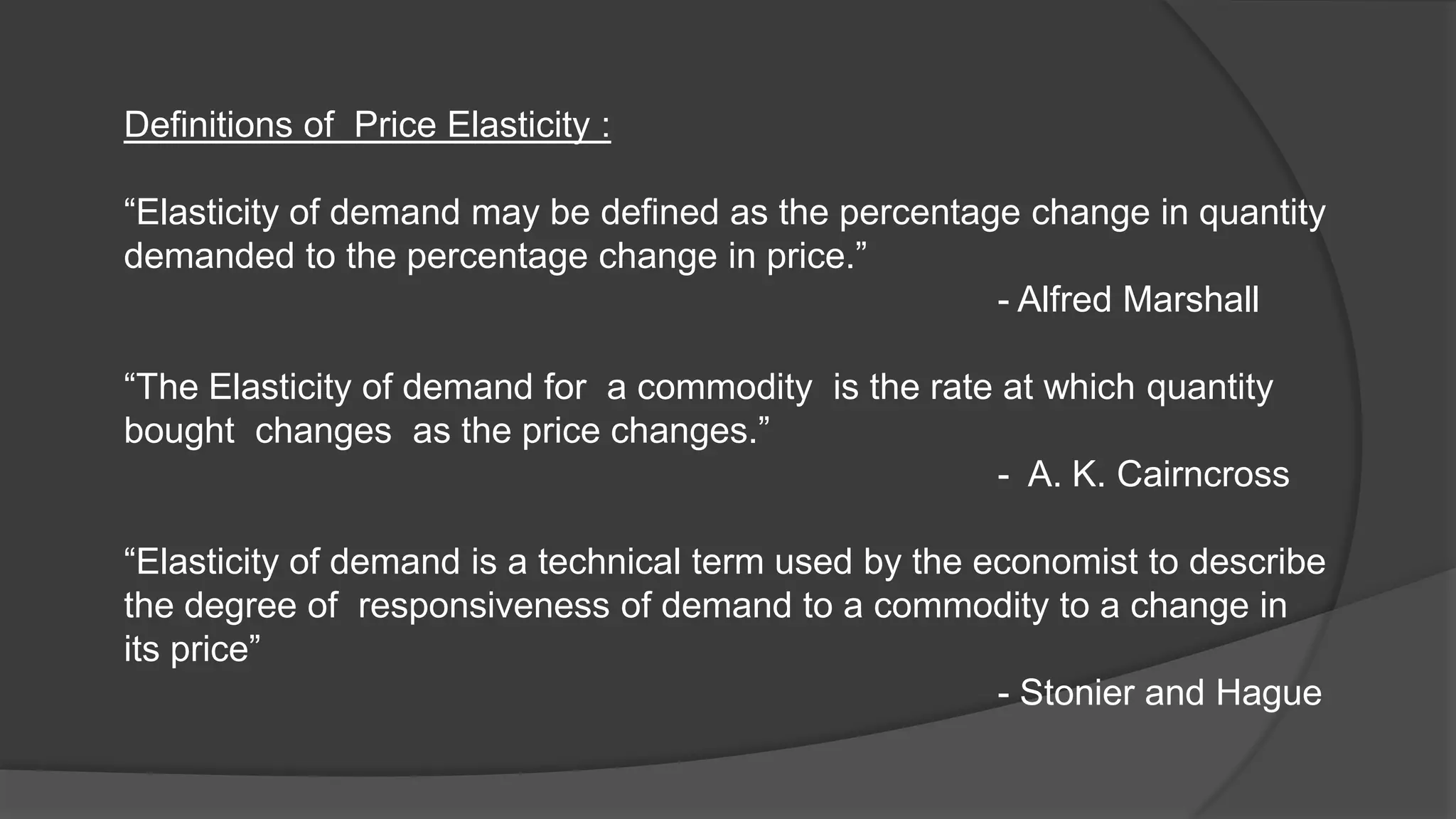 Definitions of Price Elasticity :

“Elasticity of demand may be defined as the percentage change in quantity
demanded to the percentage change in price.”
                                                     - Alfred Marshall

“The Elasticity of demand for a commodity is the rate at which quantity
bought changes as the price changes.”
                                                     - A. K. Cairncross

“Elasticity of demand is a technical term used by the economist to describe
the degree of responsiveness of demand to a commodity to a change in
its price”
                                                       - Stonier and Hague
 