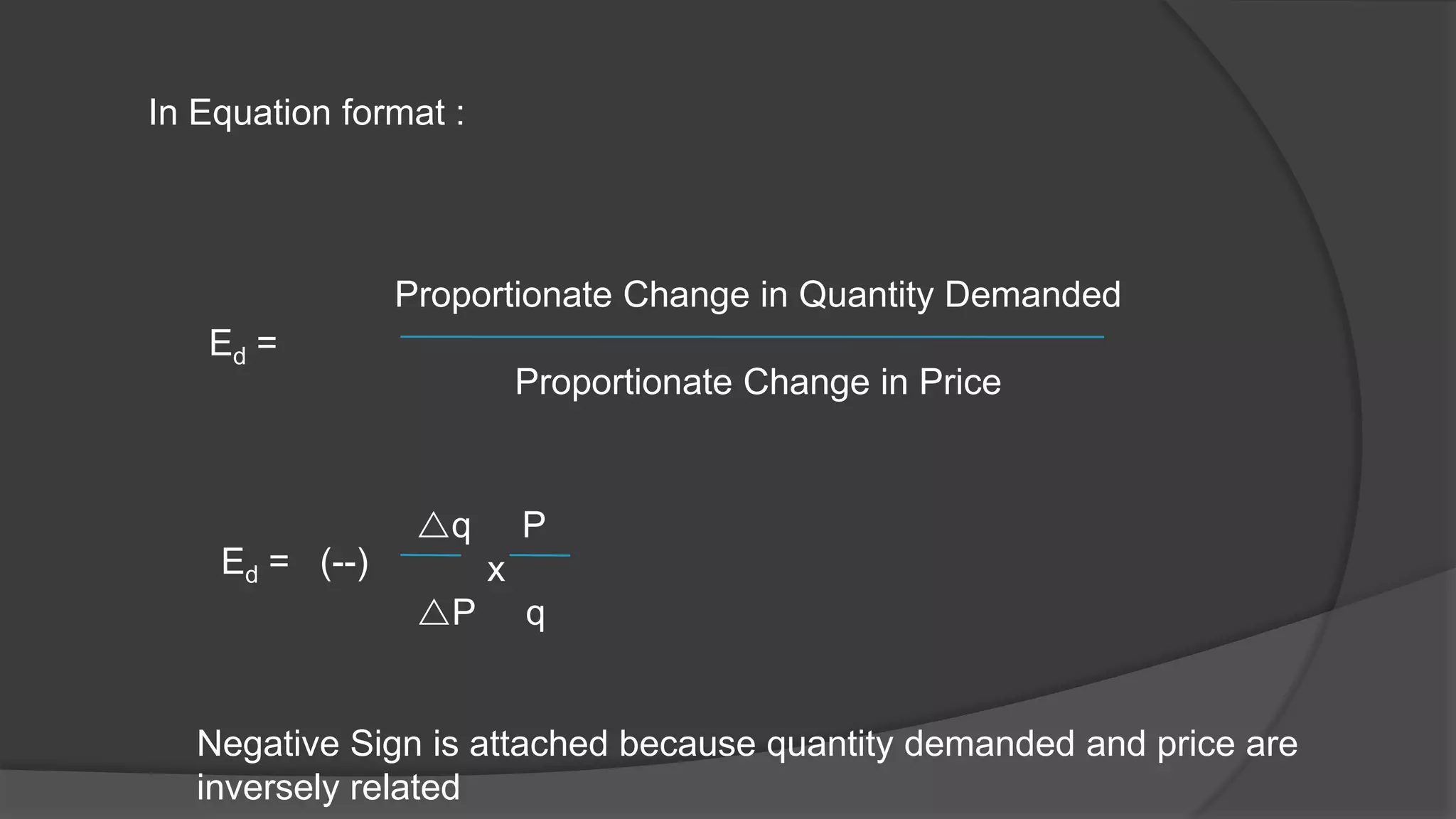 In Equation format :




                Proportionate Change in Quantity Demanded
   Ed =
                           Proportionate Change in Price


                 q        P
    Ed = (--)          x
                 P        q


   Negative Sign is attached because quantity demanded and price are
   inversely related
 