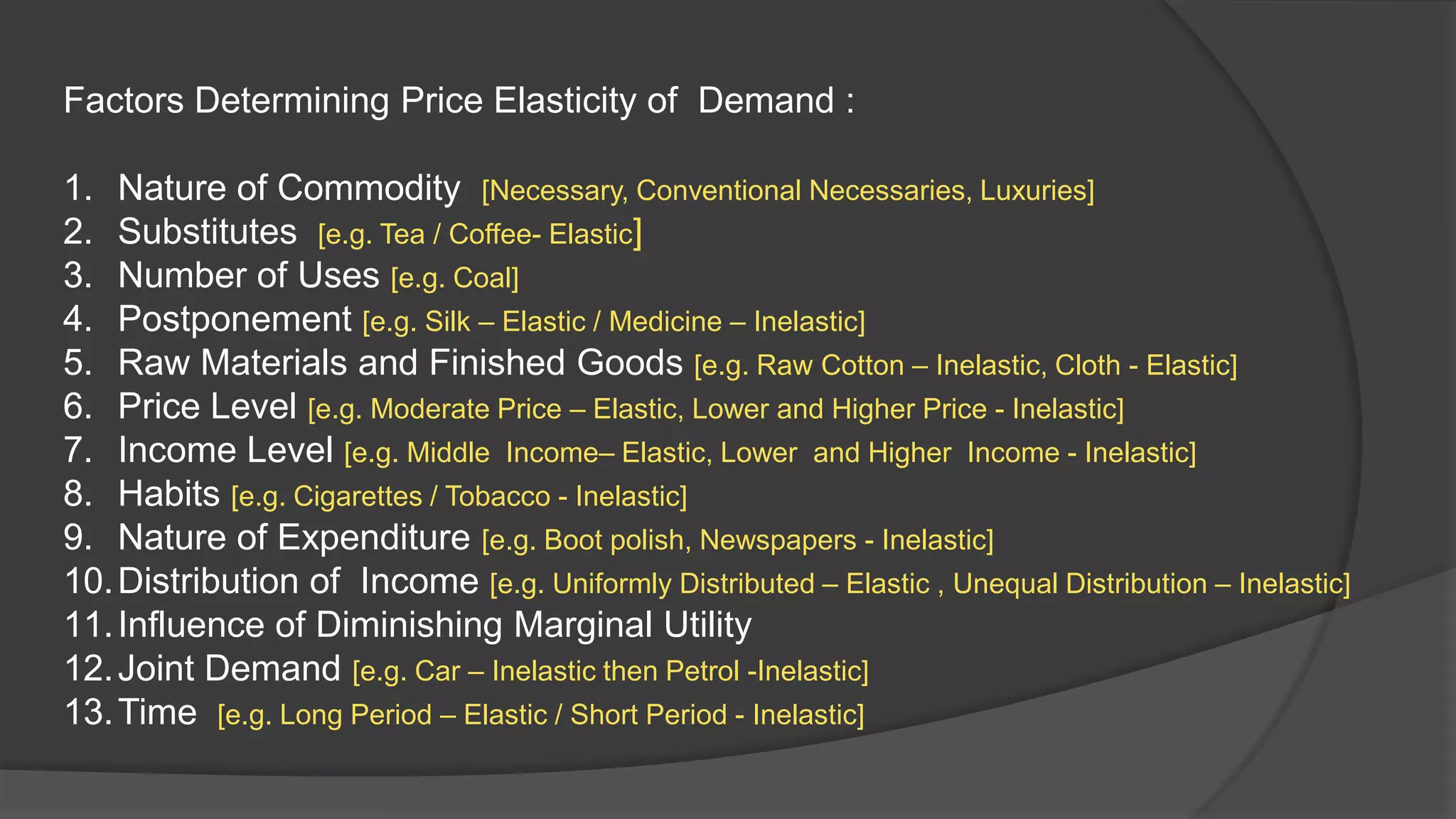 Factors Determining Price Elasticity of Demand :

1. Nature of Commodity [Necessary, Conventional Necessaries, Luxuries]
2. Substitutes [e.g. Tea / Coffee- Elastic]
3. Number of Uses [e.g. Coal]
4. Postponement [e.g. Silk – Elastic / Medicine – Inelastic]
5. Raw Materials and Finished Goods [e.g. Raw Cotton – Inelastic, Cloth - Elastic]
6. Price Level [e.g. Moderate Price – Elastic, Lower and Higher Price - Inelastic]
7. Income Level [e.g. Middle Income– Elastic, Lower and Higher Income - Inelastic]
8. Habits [e.g. Cigarettes / Tobacco - Inelastic]
9. Nature of Expenditure [e.g. Boot polish, Newspapers - Inelastic]
10. Distribution of Income [e.g. Uniformly Distributed – Elastic , Unequal Distribution – Inelastic]
11. Influence of Diminishing Marginal Utility
12. Joint Demand [e.g. Car – Inelastic then Petrol -Inelastic]
13. Time [e.g. Long Period – Elastic / Short Period - Inelastic]
 
