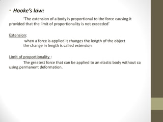 • Hooke’s law:
‘The extension of a body is proportional to the force causing it
provided that the limit of proportionality is not exceeded’
Extension:
when a force is applied it changes the length of the object
the change in length is called extension
Limit of proportionality :
The greatest force that can be applied to an elastic body without ca
using permanent deformation.

 