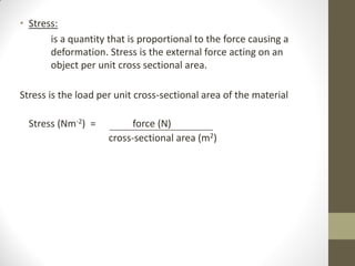 • Stress:
is a quantity that is proportional to the force causing a
deformation. Stress is the external force acting on an
object per unit cross sectional area.
Stress is the load per unit cross-sectional area of the material
Stress (Nm-2) =

force (N)
cross-sectional area (m2)

 
