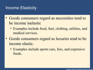 Copyright © 2004 South-Western/Thomson Learning
Income Elasticity
• Goods consumers regard as necessities tend to
be income inelastic
• Examples include food, fuel, clothing, utilities, and
medical services.
• Goods consumers regard as luxuries tend to be
income elastic.
• Examples include sports cars, furs, and expensive
foods.
 