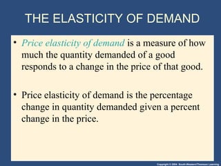 Copyright © 2004 South-Western/Thomson Learning
THE ELASTICITY OF DEMAND
• Price elasticity of demand is a measure of how
much the quantity demanded of a good
responds to a change in the price of that good.
• Price elasticity of demand is the percentage
change in quantity demanded given a percent
change in the price.
 