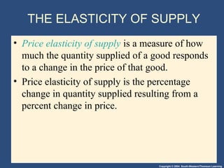 Copyright © 2004 South-Western/Thomson Learning
THE ELASTICITY OF SUPPLY
• Price elasticity of supply is a measure of how
much the quantity supplied of a good responds
to a change in the price of that good.
• Price elasticity of supply is the percentage
change in quantity supplied resulting from a
percent change in price.
 