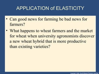 Copyright © 2004 South-Western/Thomson Learning
APPLICATION of ELASTICITY
• Can good news for farming be bad news for
farmers?
• What happens to wheat farmers and the market
for wheat when university agronomists discover
a new wheat hybrid that is more productive
than existing varieties?
 