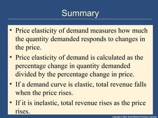 Copyright © 2004 South-Western/Thomson Learning
Summary
• Price elasticity of demand measures how much
the quantity demanded responds to changes in
the price.
• Price elasticity of demand is calculated as the
percentage change in quantity demanded
divided by the percentage change in price.
• If a demand curve is elastic, total revenue falls
when the price rises.
• If it is inelastic, total revenue rises as the price
rises.
 