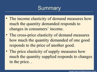 Copyright © 2004 South-Western/Thomson Learning
Summary
• The income elasticity of demand measures how
much the quantity demanded responds to
changes in consumers’ income.
• The cross-price elasticity of demand measures
how much the quantity demanded of one good
responds to the price of another good.
• The price elasticity of supply measures how
much the quantity supplied responds to changes
in the price. .
 