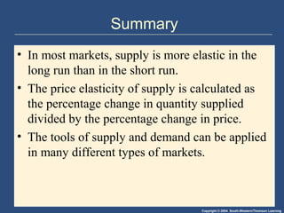 Copyright © 2004 South-Western/Thomson Learning
Summary
• In most markets, supply is more elastic in the
long run than in the short run.
• The price elasticity of supply is calculated as
the percentage change in quantity supplied
divided by the percentage change in price.
• The tools of supply and demand can be applied
in many different types of markets.
 
