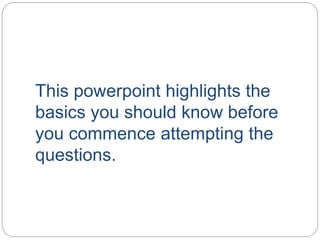 This powerpoint highlights the
basics you should know before
you commence attempting the
questions.
 