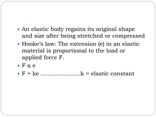  An elastic body regains its original shape
and size after being stretched or compressed
 Hooke’s law: The extension (e) in an elastic
material is proportional to the load or
applied force F.
 F α e
 F = ke ......................k = elastic constant
 