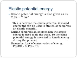 Elastic potential energy
 Elastic potential energy is also given as =>
½ Fe = ½ ke2
This is because the elastic potential is stored
energy tht can be used to stretch or compress
an elastic material.
During compression or extension the stored
energy is used to do the work. So the same
potential energy is onverted to kinetic energy
during the process.
Remember Law of conservation of energy,
PE+KE = 0; PE = KE
 