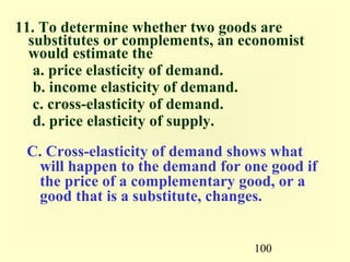 100
11. To determine whether two goods are
substitutes or complements, an economist
would estimate the
a. price elasticity of demand.
b. income elasticity of demand.
c. cross-elasticity of demand.
d. price elasticity of supply.
C. Cross-elasticity of demand shows what
will happen to the demand for one good if
the price of a complementary good, or a
good that is a substitute, changes.
 