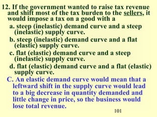 101
12. If the government wanted to raise tax revenue
and shift most of the tax burden to the sellers, it
would impose a tax on a good with a
a. steep (inelastic) demand curve and a steep
(inelastic) supply curve.
b. steep (inelastic) demand curve and a flat
(elastic) supply curve.
c. flat (elastic) demand curve and a steep
(inelastic) supply curve.
d. flat (elastic) demand curve and a flat (elastic)
supply curve.
C. An elastic demand curve would mean that a
leftward shift in the supply curve would lead
to a big decrease in quantity demanded and
little change in price, so the business would
lose total revenue.
 