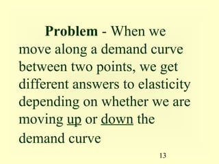 13
Problem - When we
move along a demand curve
between two points, we get
different answers to elasticity
depending on whether we are
moving up or down the
demand curve
 