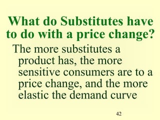 42
What do Substitutes have
to do with a price change?
The more substitutes a
product has, the more
sensitive consumers are to a
price change, and the more
elastic the demand curve
 
