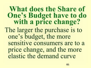 46
What does the Share of
One’s Budget have to do
with a price change?
The larger the purchase is to
one’s budget, the more
sensitive consumers are to a
price change, and the more
elastic the demand curve
 