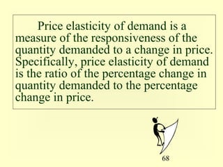 68
Price elasticity of demand is a
measure of the responsiveness of the
quantity demanded to a change in price.
Specifically, price elasticity of demand
is the ratio of the percentage change in
quantity demanded to the percentage
change in price.
 