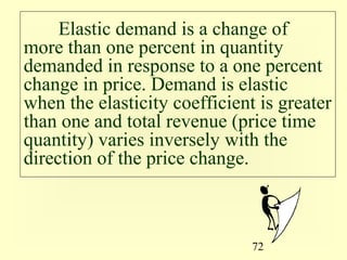 72
Elastic demand is a change of
more than one percent in quantity
demanded in response to a one percent
change in price. Demand is elastic
when the elasticity coefficient is greater
than one and total revenue (price time
quantity) varies inversely with the
direction of the price change.
 