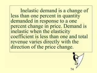 74
Inelastic demand is a change of
less than one percent in quantity
demanded in response to a one
percent change in price. Demand is
inelastic when the elasticity
coefficient is less than one and total
revenue varies directly with the
direction of the price change.
 