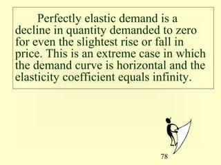 78
Perfectly elastic demand is a
decline in quantity demanded to zero
for even the slightest rise or fall in
price. This is an extreme case in which
the demand curve is horizontal and the
elasticity coefficient equals infinity.
 