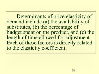 82
Determinants of price elasticity of
demand include (a) the availability of
substitutes, (b) the percentage of
budget spent on the product, and (c) the
length of time allowed for adjustment.
Each of these factors is directly related
to the elasticity coefficient.
 