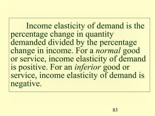 83
Income elasticity of demand is the
percentage change in quantity
demanded divided by the percentage
change in income. For a normal good
or service, income elasticity of demand
is positive. For an inferior good or
service, income elasticity of demand is
negative.
 