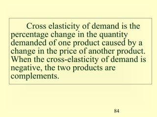 84
Cross elasticity of demand is the
percentage change in the quantity
demanded of one product caused by a
change in the price of another product.
When the cross-elasticity of demand is
negative, the two products are
complements.
 