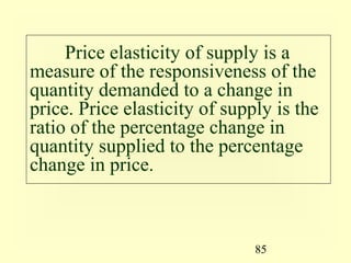 85
Price elasticity of supply is a
measure of the responsiveness of the
quantity demanded to a change in
price. Price elasticity of supply is the
ratio of the percentage change in
quantity supplied to the percentage
change in price.
 