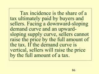 86
Tax incidence is the share of a
tax ultimately paid by buyers and
sellers. Facing a downward-sloping
demand curve and an upward-
sloping supply curve, sellers cannot
raise the price by the full amount of
the tax. If the demand curve is
vertical, sellers will raise the price
by the full amount of a tax.
 