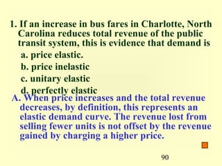 90
1. If an increase in bus fares in Charlotte, North
Carolina reduces total revenue of the public
transit system, this is evidence that demand is
a. price elastic.
b. price inelastic
c. unitary elastic
d. perfectly elastic
A. When price increases and the total revenue
decreases, by definition, this represents an
elastic demand curve. The revenue lost from
selling fewer units is not offset by the revenue
gained by charging a higher price.
 