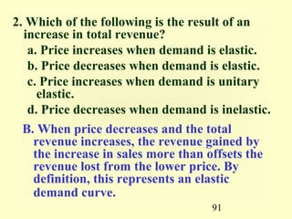91
2. Which of the following is the result of an
increase in total revenue?
a. Price increases when demand is elastic.
b. Price decreases when demand is elastic.
c. Price increases when demand is unitary
elastic.
d. Price decreases when demand is inelastic.
B. When price decreases and the total
revenue increases, the revenue gained by
the increase in sales more than offsets the
revenue lost from the lower price. By
definition, this represents an elastic
demand curve.
 