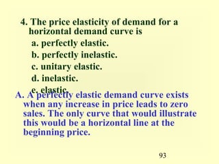 93
4. The price elasticity of demand for a
horizontal demand curve is
a. perfectly elastic.
b. perfectly inelastic.
c. unitary elastic.
d. inelastic.
e. elastic.A. A perfectly elastic demand curve exists
when any increase in price leads to zero
sales. The only curve that would illustrate
this would be a horizontal line at the
beginning price.
 