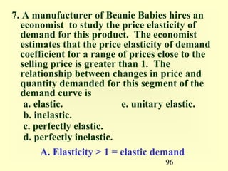 96
7. A manufacturer of Beanie Babies hires an
economist to study the price elasticity of
demand for this product. The economist
estimates that the price elasticity of demand
coefficient for a range of prices close to the
selling price is greater than 1. The
relationship between changes in price and
quantity demanded for this segment of the
demand curve is
a. elastic. e. unitary elastic.
b. inelastic.
c. perfectly elastic.
d. perfectly inelastic.
A. Elasticity > 1 = elastic demand
 