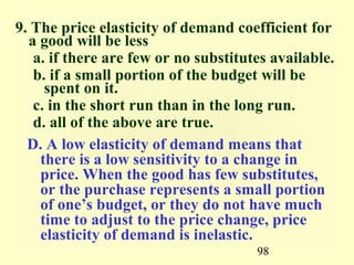 98
9. The price elasticity of demand coefficient for
a good will be less
a. if there are few or no substitutes available.
b. if a small portion of the budget will be
spent on it.
c. in the short run than in the long run.
d. all of the above are true.
D. A low elasticity of demand means that
there is a low sensitivity to a change in
price. When the good has few substitutes,
or the purchase represents a small portion
of one’s budget, or they do not have much
time to adjust to the price change, price
elasticity of demand is inelastic.
 