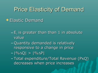 Price Elasticity of DemandPrice Elasticity of Demand
 Elastic DemandElastic Demand
– EEpp is greater than than 1 in absoluteis greater than than 1 in absolute
valuevalue
– Quantity demanded is relativelyQuantity demanded is relatively
responsive to a change in priceresponsive to a change in price
– |%|%∆∆Q| > |%Q| > |%∆∆P|P|
– Total expenditure/Total Revenue (PxQ)Total expenditure/Total Revenue (PxQ)
decreases when price increasesdecreases when price increases
 