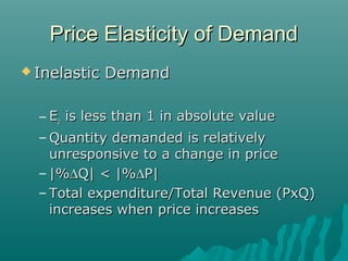 Price Elasticity of DemandPrice Elasticity of Demand
 Inelastic DemandInelastic Demand
– EEpp is less than 1 in absolute valueis less than 1 in absolute value
– Quantity demanded is relativelyQuantity demanded is relatively
unresponsive to a change in priceunresponsive to a change in price
– |%|%∆∆Q| < |%Q| < |%∆∆P|P|
– Total expenditure/Total Revenue (PxQ)Total expenditure/Total Revenue (PxQ)
increases when price increasesincreases when price increases
 