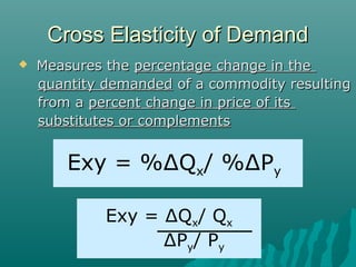 Cross Elasticity of DemandCross Elasticity of Demand
 Measures theMeasures the percentage change in thepercentage change in the
quantity demandedquantity demanded of a commodity resultingof a commodity resulting
from afrom a percent change in price of itspercent change in price of its
substitutes or complementssubstitutes or complements
Exy = %∆Qx/ %∆Py
Exy = ∆Qx/ Qx
∆Py/ Py
 