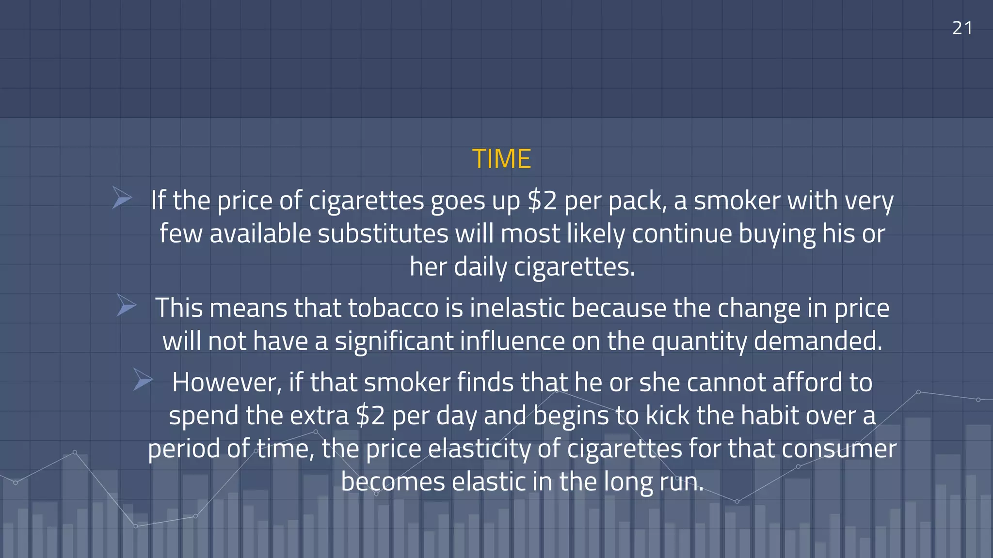 21
TIME
 If the price of cigarettes goes up $2 per pack, a smoker with very
few available substitutes will most likely continue buying his or
her daily cigarettes.
 This means that tobacco is inelastic because the change in price
will not have a significant influence on the quantity demanded.
 However, if that smoker finds that he or she cannot afford to
spend the extra $2 per day and begins to kick the habit over a
period of time, the price elasticity of cigarettes for that consumer
becomes elastic in the long run.
 