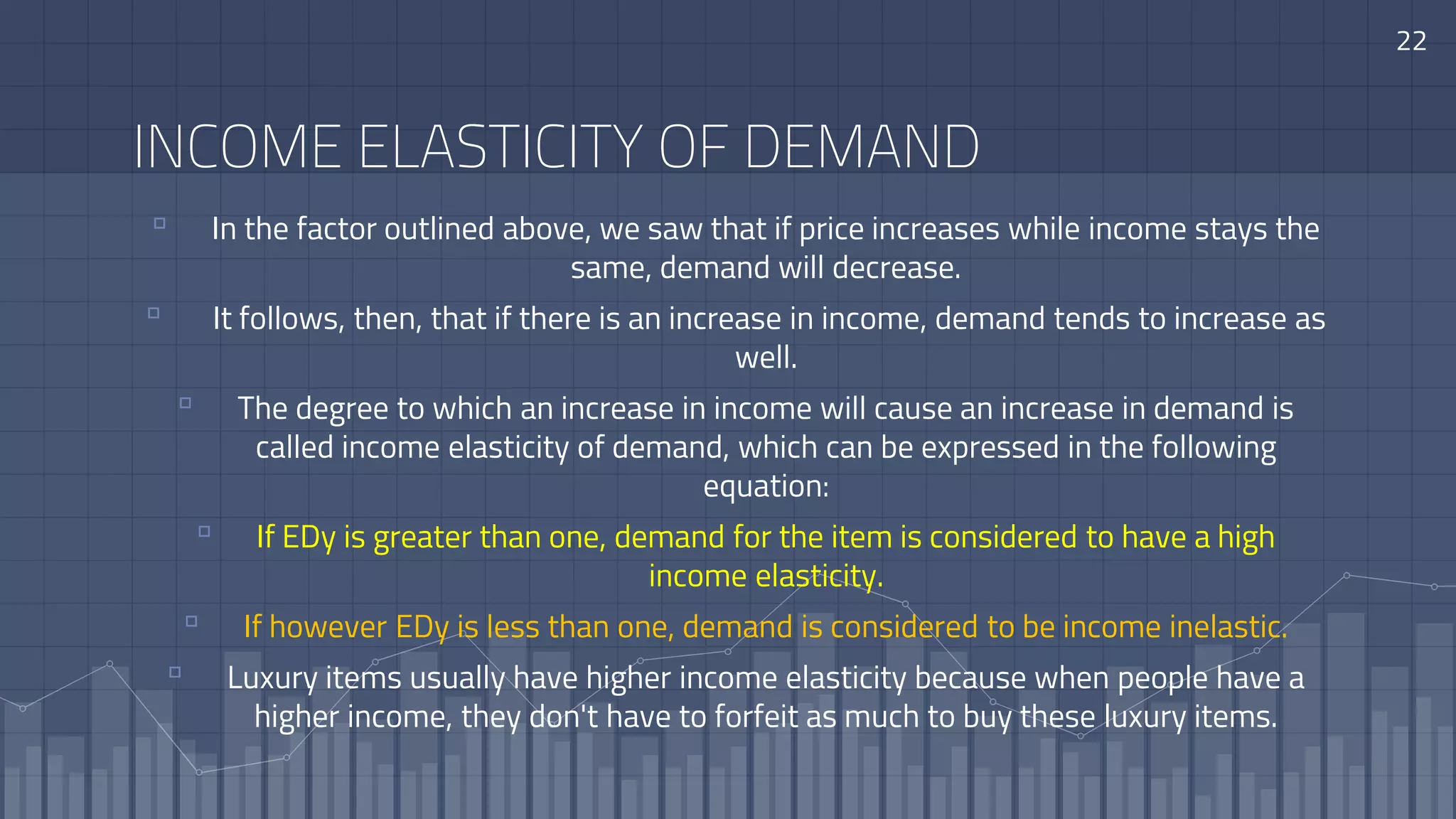22
INCOME ELASTICITY OF DEMAND
▫ In the factor outlined above, we saw that if price increases while income stays the
same, demand will decrease.
▫ It follows, then, that if there is an increase in income, demand tends to increase as
well.
▫ The degree to which an increase in income will cause an increase in demand is
called income elasticity of demand, which can be expressed in the following
equation:
▫ If EDy is greater than one, demand for the item is considered to have a high
income elasticity.
▫ If however EDy is less than one, demand is considered to be income inelastic.
▫ Luxury items usually have higher income elasticity because when people have a
higher income, they don't have to forfeit as much to buy these luxury items.
 