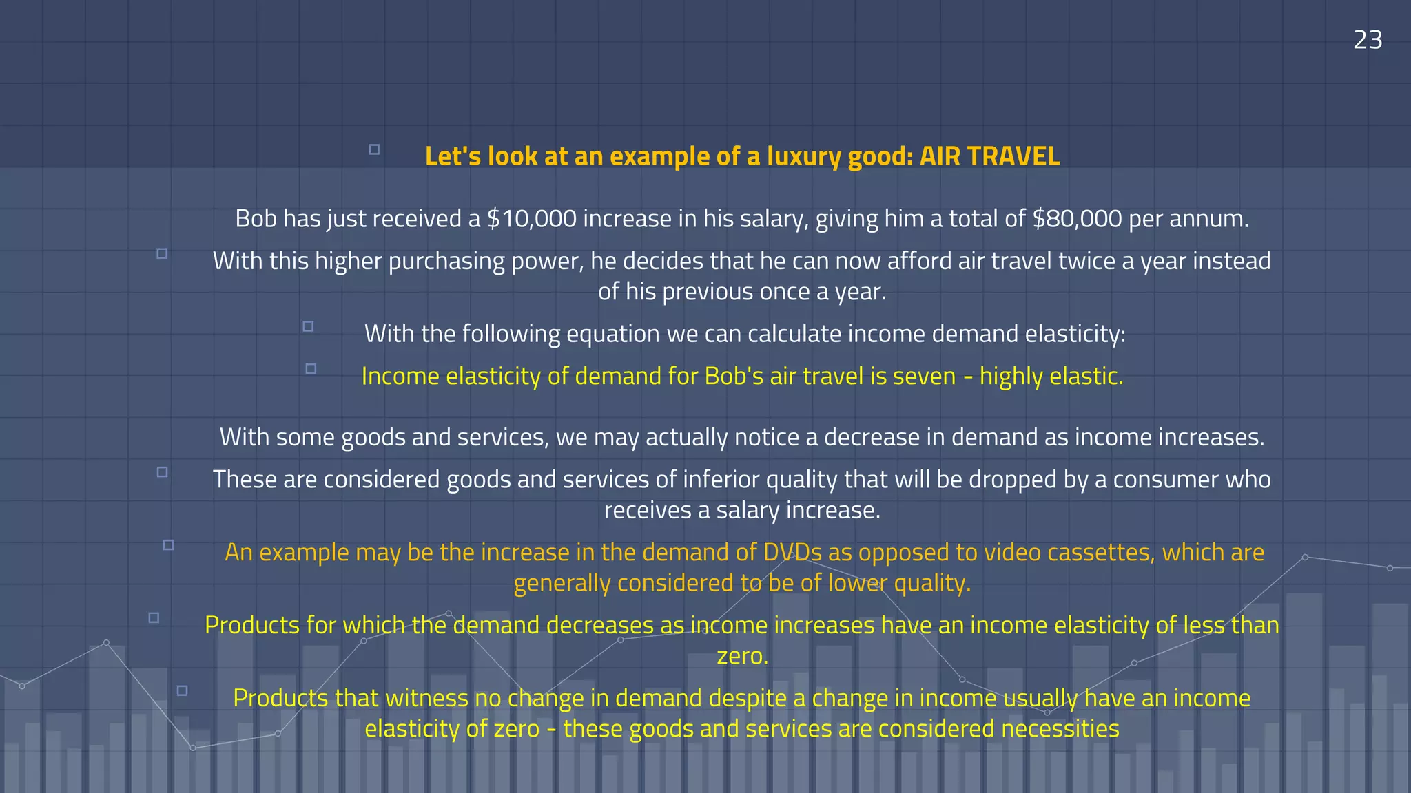 23
▫ Let's look at an example of a luxury good: AIR TRAVEL
Bob has just received a $10,000 increase in his salary, giving him a total of $80,000 per annum.
▫ With this higher purchasing power, he decides that he can now afford air travel twice a year instead
of his previous once a year.
▫ With the following equation we can calculate income demand elasticity:
▫ Income elasticity of demand for Bob's air travel is seven - highly elastic.
With some goods and services, we may actually notice a decrease in demand as income increases.
▫ These are considered goods and services of inferior quality that will be dropped by a consumer who
receives a salary increase.
▫ An example may be the increase in the demand of DVDs as opposed to video cassettes, which are
generally considered to be of lower quality.
▫ Products for which the demand decreases as income increases have an income elasticity of less than
zero.
▫ Products that witness no change in demand despite a change in income usually have an income
elasticity of zero - these goods and services are considered necessities
 
